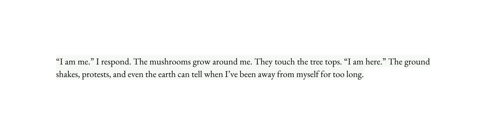 I am me I respond The mushrooms grow around me They touch the tree tops I am here The ground shakes protests and even the earth can tell when I ve been away from myself for too long