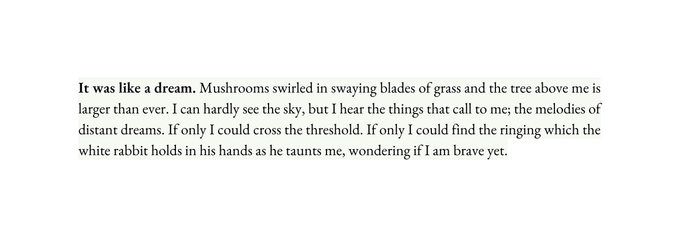 It was like a dream Mushrooms swirled in swaying blades of grass and the tree above me is larger than ever I can hardly see the sky but I hear the things that call to me the melodies of distant dreams If only I could cross the threshold If only I could find the ringing which the white rabbit holds in his hands as he taunts me wondering if I am brave yet